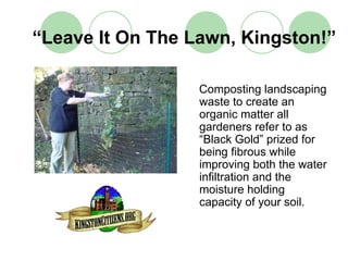 “Leave It On The Lawn, Kingston!”

                  Composting landscaping
                  waste to create an
                  organic matter all
                  gardeners refer to as
                  “Black Gold” prized for
                  being fibrous while
                  improving both the water
                  infiltration and the
                  moisture holding
                  capacity of your soil.
 