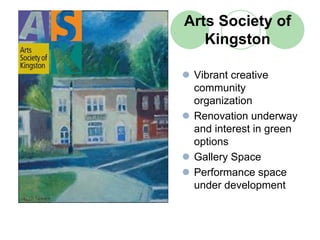 Arts Society of
   Kingston

 Vibrant creative
 community
 organization
 Renovation underway
 and interest in green
 options
 Gallery Space
 Performance space
 under development
 