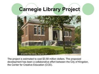 Carnegie Library Project




The project is estimated to cost $3.58 million dollars. The proposed
development has been a collaborative effort between the City of Kingston,
the Center for Creative Education (CCE).
 
