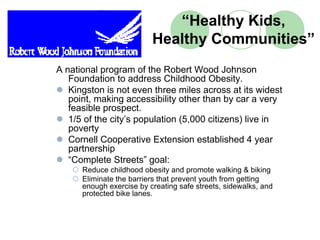 “Healthy Kids,
                          Healthy Communities”
A national program of the Robert Wood Johnson
   Foundation to address Childhood Obesity.
   Kingston is not even three miles across at its widest
   point, making accessibility other than by car a very
   feasible prospect.
   1/5 of the city’s population (5,000 citizens) live in
   poverty
   Cornell Cooperative Extension established 4 year
   partnership
   “Complete Streets” goal:
      Reduce childhood obesity and promote walking & biking
      Eliminate the barriers that prevent youth from getting
      enough exercise by creating safe streets, sidewalks, and
      protected bike lanes.
 