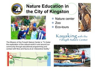 Nature Education in
                          the City of Kingston
                                                             Nature center
                                                             Zoo
                                                             Eco-tours



The Mission of the Forsyth Nature Center is “To foster
the exploration of the natural world in and around our
community through educational programming and
contact with flora and fauna at an interpretive facility.”
 