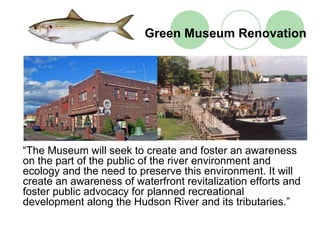 Green Museum Renovation




“The Museum will seek to create and foster an awareness
on the part of the public of the river environment and
ecology and the need to preserve this environment. It will
create an awareness of waterfront revitalization efforts and
foster public advocacy for planned recreational
development along the Hudson River and its tributaries.”
 