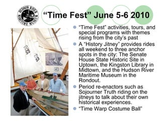 “Time Fest” June 5-6 2010
        “Time Fest” activities, tours, and
        special programs with themes
        rising from the city’s past
        A “History Jitney” provides rides
        all weekend to three anchor
        spots in the city: The Senate
        House State Historic Site in
        Uptown, the Kingston Library in
        Midtown, and the Hudson River
        Maritime Museum in the
        Rondout.
        Period re-enactors such as
        Sojourner Truth riding on the
        jitneys to talk about their own
        historical experiences.
        “Time Warp Costume Ball”
 