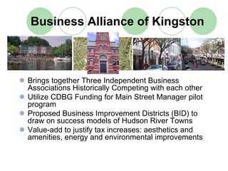 Business Alliance of Kingston



Brings together Three Independent Business
Associations Historically Competing with each other
Utilize CDBG Funding for Main Street Manager pilot
program
Proposed Business Improvement Districts (BID) to
draw on success models of Hudson River Towns
Value-add to justify tax increases: aesthetics and
amenities, energy and environmental improvements
 