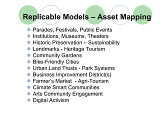 Replicable Models – Asset Mapping
  Parades, Festivals, Public Events
  Institutions, Museums, Theaters
  Historic Preservation – Sustainability
  Landmarks - Heritage Tourism
  Community Gardens
  Bike-Friendly Cities
  Urban Land Trusts - Park Systems
  Business Improvement District(s)
  Farmer’s Market - Agri-Tourism
  Climate Smart Communities
  Arts Community Engagement
  Digital Activism
 