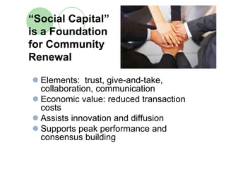 “Social Capital”
is a Foundation
for Community
Renewal

  Elements: trust, give-and-take,
  collaboration, communication
  Economic value: reduced transaction
  costs
  Assists innovation and diffusion
  Supports peak performance and
  consensus building
 