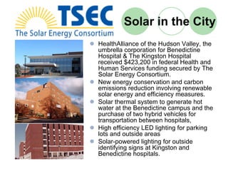 Solar in the City
HealthAlliance of the Hudson Valley, the
umbrella corporation for Benedictine
Hospital & The Kingston Hospital
received $423,200 in federal Health and
Human Services funding secured by The
Solar Energy Consortium.
New energy conservation and carbon
emissions reduction involving renewable
solar energy and efficiency measures.
Solar thermal system to generate hot
water at the Benedictine campus and the
purchase of two hybrid vehicles for
transportation between hospitals,
High efficiency LED lighting for parking
lots and outside areas
Solar-powered lighting for outside
identifying signs at Kingston and
Benedictine hospitals.
 
