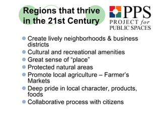 Regions that thrive
in the 21st Century
 Create lively neighborhoods & business
 districts
 Cultural and recreational amenities
 Great sense of “place”
 Protected natural areas
 Promote local agriculture – Farmer’s
 Markets
 Deep pride in local character, products,
 foods
 Collaborative process with citizens
 