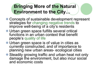 Bringing More of the Natural
  Environment to the City…
Concepts of sustainable development represent
strategies for changing negative trends to
improve well-being of a city’s residents
Urban green space fulfills several critical
functions in an urban context that benefit
people’s quality of life
Urban green space is of value in cities as
currently constructed, and of importance to
planning new urban areas- ecological cities
Steadily growing traffic and urban heat not only
damage the environment, but also incur social
and economic costs
 