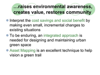 …raises environmental awareness,
  creates value, restores community
Interpret the cost savings and social benefit by
making even small, incremental changes to
existing situations
To be enduring, an integrated approach is
needed for designing and maintaining urban
green space
Asset Mapping is an excellent technique to help
vision a green trail
 