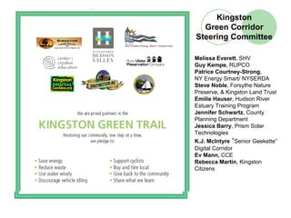 Kingston
  Green Corridor
Steering Committee

Melissa Everett, SHV
Guy Kempe, RUPCO
Patrice Courtney-Strong,
NY Energy Smart/ NYSERDA
Steve Noble, Forsythe Nature
Preserve, & Kingston Land Trust
Emilie Hauser, Hudson River
Estuary Training Program
Jennifer Schwartz, County
Planning Department
Jessica Barry, Prism Solar
Technologies
K.J. McIntyre “Senior Geekette”
Digital Corridor
Ev Mann, CCE
Rebecca Martin, Kingston
Citizens
 