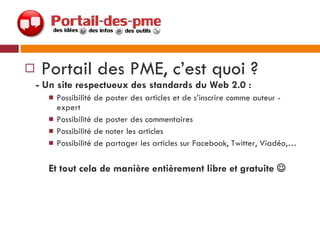 Portail des PME, c’est quoi ?  - Un site respectueux des standards du Web 2.0 :  Possibilité de poster des articles et de s’inscrire comme auteur - expert Possibilité de poster des commentaires Possibilité de noter les articles Possibilité de partager les articles sur Facebook, Twitter, Viadéo,… Et tout cela de manière entièrement libre et gratuite   