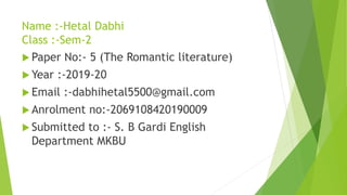Name :-Hetal Dabhi
Class :-Sem-2
 Paper No:- 5 (The Romantic literature)
 Year :-2019-20
 Email :-dabhihetal5500@gmail.com
 Anrolment no:-2069108420190009
 Submitted to :- S. B Gardi English
Department MKBU
 