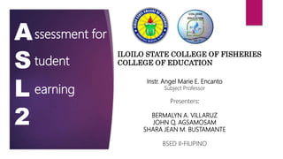 ILOILO STATE COLLEGE OF FISHERIES
COLLEGE OF EDUCATION
A
S
L
2
ssessment for
tudent
earning
Instr. Angel Marie E. Encanto
Subject Professor
Presenters:
BERMALYN A. VILLARUZ
JOHN Q. AGSAMOSAM
SHARA JEAN M. BUSTAMANTE
BSED II-FILIPINO
 
