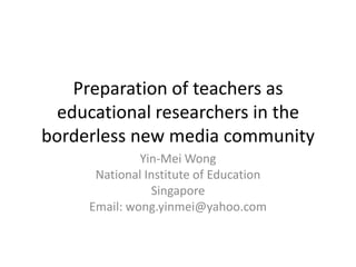 Preparation of teachers as
 educational researchers in the
borderless new media community
              Yin-Mei Wong
      National Institute of Education
                Singapore
     Email: wong.yinmei@yahoo.com
 