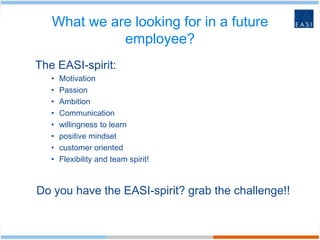 What we are looking for in a future
             employee?
The EASI-spirit:
   •   Motivation
   •   Passion
   •   Ambition
   •   Communication
   •   willingness to learn
   •   positive mindset
   •   customer oriented
   •   Flexibility and team spirit!



Do you have the EASI-spirit? grab the challenge!!
 