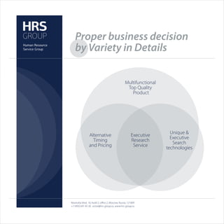 Proper business decision
   by Variety in Details

                                                   Multifunctional
                                                    Top Quality
                                                      Product




                                                                       Unique &
                 Alternative                            Executive      Executive
                   Timing                               Research        Search
                 and Pricing                             Service     technologies




Novinskiy blvd., 16, build 2, oﬃce 2, Moscow, Russia, 121069
+7 (495) 691 45 30, victor@hrs-group.ru, www.hrs-group.ru
 