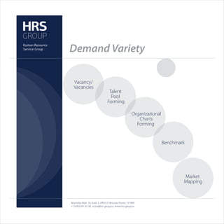 Demand Variety

  Vacancy/
  Vacancies
                                   Talent
                                    Pool
                                  Forming

                                                         Organizational
                                                            Charts
                                                           Forming


                                                                          Benchmark




                                                                                  Market
                                                                                  Mapping



Novinskiy blvd., 16, build 2, oﬃce 2, Moscow, Russia, 121069
+7 (495) 691 45 30, victor@hrs-group.ru, www.hrs-group.ru
 