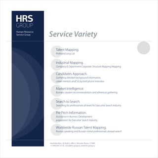Service Variety
       Talent Mapping.
       Profound Long List


       Industrial Mapping.
       Company & Department Corporate Structure Mapping Mapping

       Candidates Approach.
       Gathering detailed background information,
       career interests andCVs by brief phone interview.

       Market Intelligence.
       Business Leaders recommendations and references gathering


       Search to Search.
       Searching for professionals all levels for Executive Search Industry

       Pre Pitch Information.
       Assistance in Business Development
       preparation for Executive Search Industry

       Worldwide Russian Talent Mapping.
       Russian speaking and Russian native professionals abroad search



Novinskiy blvd., 16, build 2, oﬃce 2, Moscow, Russia, 121069
+7 (495) 691 45 30, victor@hrs-group.ru, www.hrs-group.ru
 