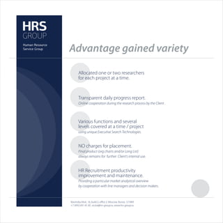 Advantage gained variety

       Allocated one or two researchers
       for each project at a time.


       Transparent daily progress report.
       Online cooperation during the research process by the Client .



       Various functions and several
       levels covered at a time / project
       using unique Executive Search Technologies.


       NO charges for placement.
       Final product (org charts and/or Long List)
       always remains for further Client’s internal use.


       HR Recruitment productivity
       improvement and maintenance.
       Providing a particular market analytical overview
       by cooperation with line managers and decision makers.



Novinskiy blvd., 16, build 2, oﬃce 2, Moscow, Russia, 121069
+7 (495) 691 45 30, victor@hrs-group.ru, www.hrs-group.ru
 