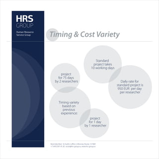 Timing & Cost Variety


                                                         Standard
                                                       project takes
                                                      10 working days
         project
       for 75 days
     by 2 researchers                                                      Daily rate for
                                                                        standard project is
                                                                         950 EUR per day
                                                                          per researcher

          Timing variety
             based on
             previous
            experience:
                                                 project
                                                for 1 day
                                             by 1 researcher




Novinskiy blvd., 16, build 2, oﬃce 2, Moscow, Russia, 121069
+7 (495) 691 45 30, victor@hrs-group.ru, www.hrs-group.ru
 