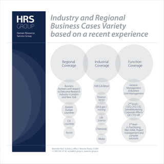Industry and Regional
Business Cases Variety
based on a recent experience


            Regional                                   Industrial        Function
            Coverage                                   Coverage          Coverage




              Business                                FMCG & Retail        General
       Partners with respect                                           Management
       to Executive Research                                              & Business
         Industry n London                                            Unit Management
           and New York                                   Finance
                                                           Sector
                                                                         2nd levels -
                 Eastern                                Oil & gas /    COO, CFO, CIO,
                 Europe                                  mining       Sales&Marketing
                countries                                             Corporate Aﬀairs/
                                                                        GR, CTO, HR
                                                            Life
                  CIS                                     Science
                countries                                                 3rd level -
                                                                       in Purchasing,
                                                        Chemicals     R&D, KAM, Project
                  Russia                                              management and
                                                                          complex
                                                           Media          solutions


Novinskiy blvd., 16, build 2, oﬃce 2, Moscow, Russia, 121069
+7 (495) 691 45 30, victor@hrs-group.ru, www.hrs-group.ru
 