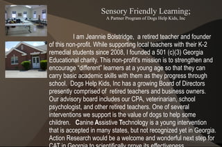 Sensory Friendly Learning;
                      A Partner Program of Dogs Help Kids, Inc



          I am Jeannie Bolstridge, a retired teacher and founder
of this non-profit. While supporting local teachers with their K-2
remedial students since 2008, I founded a 501 (c)(3) Georgia
Educational charity. This non-profit's mission is to strengthen and
encourage “different” learners at a young age so that they can
carry basic academic skills with them as they progress through
school. Dogs Help Kids, Inc has a growing Board of Directors
presently comprised of retired teachers and business owners.
Our advisory board includes our CPA, veterinarian, school
psychologist, and other retired teachers. One of several
interventions we support is the value of dogs to help some
children. Canine Assistive Technology is a young intervention
that is accepted in many states, but not recognized yet in Georgia.
Action Research would be a welcome and wonderful next step for
 