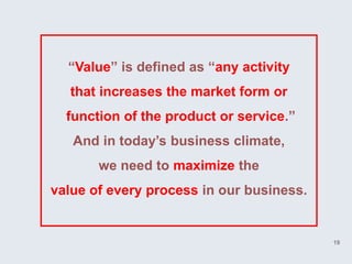 “Value” is defined as “any activity
   that increases the market form or
  function of the product or service.”
   And in today’s business climate,
       we need to maximize the
value of every process in our business.


                                          19
 