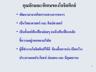 คุณลักษณะพิเศษของโลจิสติกส์
• พัฒนามาจากกิจกรรมทางการทหาร
• เป็ นวิทยาศาสตร์ และ ศิลปศาสตร์
• เป็ นตั้งแต่ ฟันเฟื องย่ อยๆ จนถึงฟันเฟื องหลัก
  ชี้ความอยู่รอดของบริษท
                       ั
• ผู้ททางานโลจิสติกส์ ได้ ดี ต้ องสื่ อสารเก่ ง เปิ ดกว้ าง
      ี่
  ประสานผลประโยชน์ ถ่ อมตน และ มีคุณธรรม
                                                              6
 