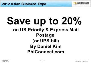 2012 Asian Business Expo




       Save up to 20%
               on US Priority & Express Mail
                         Postage
                       (or UPS bill)
                      By Daniel Kim
                     PhiConnect.com
Confidential
                           Page  1       Copyright 2012 Daniel Kim
DO NOT COPY
 