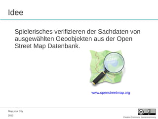 Idee

       Spielerisches verifizieren der Sachdaten von
       ausgewählten Geoobjekten aus der Open
       Street Map Datenbank.




                                 www.openstreetmap.org




Map your City
2012
                                                  Creative Commons Namensnennung
 