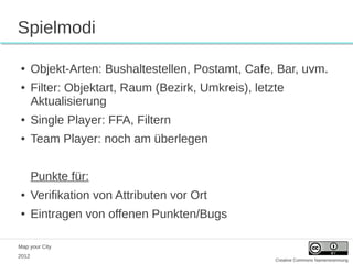 Spielmodi

 ●     Objekt-Arten: Bushaltestellen, Postamt, Cafe, Bar, uvm.
 ●     Filter: Objektart, Raum (Bezirk, Umkreis), letzte
       Aktualisierung
 ●     Single Player: FFA, Filtern
 ●     Team Player: noch am überlegen


       Punkte für:
 ●     Verifikation von Attributen vor Ort
 ●     Eintragen von offenen Punkten/Bugs

Map your City
2012
                                                      Creative Commons Namensnennung
 