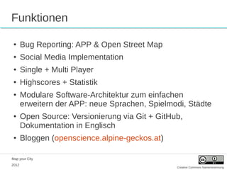 Funktionen

 ●     Bug Reporting: APP & Open Street Map
 ●     Social Media Implementation
 ●     Single + Multi Player
 ●     Highscores + Statistik
 ●     Modulare Software-Architektur zum einfachen
       erweitern der APP: neue Sprachen, Spielmodi, Städte
 ●     Open Source: Versionierung via Git + GitHub,
       Dokumentation in Englisch
 ●     Bloggen (openscience.alpine-geckos.at)

Map your City
2012
                                                 Creative Commons Namensnennung
 
