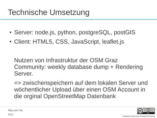 Technische Umsetzung

 ●     Server: node.js, python, postgreSQL, postGIS
 ●     Client: HTML5, CSS, JavaScript, leaflet.js


       Nutzen von Infrastruktur der OSM Graz
       Community: weekly database dump + Rendering
       Server.
       => zwischenspeichern auf dem lokalen Server und
       wöchentlicher Upload über einen OSM Account in
       die orginal OpenStreetMap Datenbank

Map your City
2012
                                                Creative Commons Namensnennung
 