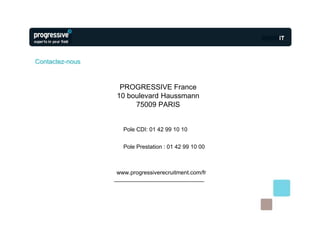Contactez-nous


                  PROGRESSIVE France
                 10 boulevard Haussmann
                      75009 PARIS


                   Pole CDI: 01 42 99 10 10


                   Pole Prestation : 01 42 99 10 00



                 www.progressiverecruitment.com/fr
 