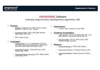 ENGINEERING: Software
                           embarqué, programmation, développement, logarithmes, IHM,

•   Produits :                                                 •   Hyperviseurs:
       – Matériels : Embarqué, PC, VME, iPhone, Android,
         Multibus II, STB71xx, AT91, zSeries..                        – Vmware, Qemu, Xtratum, L4, Xen, MCR

       – Processeurs Cible : INTEL ix86, ARM, Motorola         •   Systèmes d’exploitation:
         680x0, Mips, SH4, s390, …
                                                                      – UNIX System-V, HP-UX, Solaris/SunOS, AIX, Linux,
                                                                        BSD, MacOsX, iPhone-OS, android, Win CE...
       – NFC, cartes a puces…
                                                                      – OS Temps Réel : RTLinux, RTAI, eCOS, OS9,
                                                                        RTEMS, Partikle, Xenomai...
•   Languages :
       – Programmation : C, C++, Embedded C, C#, Java
         embedded, Android, Embedded Linux, Objective-C,       •   Réseaux:
         Ada, ix86, 680x0, ARM, SH4, MIPS, s390…                      – Protocoles Réseaux : TCP/IP, X25, IPSEC…

       – Interprétés et Internet : Shell, KSH, Perl, Tcl/Tk,          – Équipements Réseaux : Firewalls, Routeurs, VPN…
         Python, XML, HTML
                                                                      – Supervision Réseaux : Nagios, Openview, Zabbix,
       – Protocoles Réseau haut niveau : NTP, SNMP, SMTP,               TSA...
         LDAP, DNS, HTTP
 