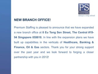 NEW BRANCH OFFICE!

Premium Staffing is pleased to announce that we have expanded
a new branch office at 8 Eu Tong Sen Street, The Central #19-
94 Singapore 059818. In line with the expansion plans we have
built up capabilities in the verticals of Healthcare, Banking &
Finance, Oil & Gas sectors. Thank you for your strong support
over the past year and we look forward to forging a closer
partnership with you in 2012!
 