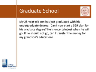 Graduate School
My 28-year-old son has just graduated with his
undergraduate degree. Can I now start a 529 plan for
his graduate degree? He is uncertain just when he will
go. If he should not go, can I transfer the money for
my grandson's education?   
 