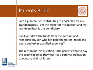 Parents Pride
I am a grandfather contributing to a 529 plan for my
granddaughter. I am the owner of the account and my
granddaughter is the beneficiary.

Can I withdraw the funds from the account and
reimburse my son who has paid the tuition, room and
board and other qualified expenses?

The reason for this question is the parents want to pay
the expenses since they feel it is a parental obligation
to educate their children.
 
