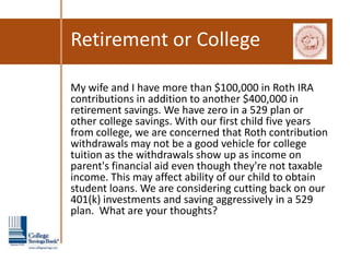 Retirement or College

My wife and I have more than $100,000 in Roth IRA
contributions in addition to another $400,000 in
retirement savings. We have zero in a 529 plan or
other college savings. With our first child five years
from college, we are concerned that Roth contribution
withdrawals may not be a good vehicle for college
tuition as the withdrawals show up as income on
parent's financial aid even though they're not taxable
income. This may affect ability of our child to obtain
student loans. We are considering cutting back on our
401(k) investments and saving aggressively in a 529
plan. What are your thoughts?
 