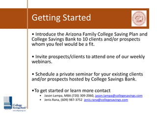 Getting Started
• Introduce the Arizona Family College Saving Plan and
College Savings Bank to 10 clients and/or prospects
whom you feel would be a fit.

• Invite prospects/clients to attend one of our weekly
webinars.

• Schedule a private seminar for your existing clients
and/or prospects hosted by College Savings Bank.

•To get started or learn more contact
   • Jason Lampa, MBA (720) 309-2060, jason.lampa@collegesavings.com
   • Jenis Rana, (609) 987-3752 jenis.rana@collegesavings.com
 
