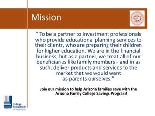 Mission
“ To be a partner to investment professionals
who provide educational planning services to
their clients, who are preparing their children
 for higher education. We are in the financial
 business, but as a partner, we treat all of our
 beneficiaries like family members - and in as
  such, deliver products and services to the
          market that we would want
             as parents ourselves."
  Join our mission to help Arizona families save with the
           Arizona Family College Savings Program!
 