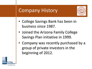 Company History
• College Savings Bank has been in
  business since 1987.
• Joined the Arizona Family College
  Savings Plan initiative in 1999.
• Company was recently purchased by a
  group of private investors in the
  beginning of 2012.
 