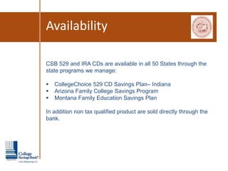 Availability

CSB 529 and IRA CDs are available in all 50 States through the
state programs we manage:

   CollegeChoice 529 CD Savings Plan– Indiana
   Arizona Family College Savings Program
   Montana Family Education Savings Plan

In addition non tax qualified product are sold directly through the
bank.
 