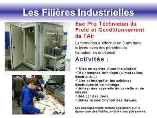 Les Filières Industrielles
Bac Pro Technicien du
Froid et Conditionnement
de l’Air
La formation s ’effectue en 3 ans dans
le lycée avec des périodes de
formation en entreprise.
Activités :
 Mise en service d’une installation
 Maintenance technique (climatisation,
électricité…)
 Lire et interpréter les schémas
électriques et de montage
Utiliser des appareils de contrôle et de
mesure
Rédiger des devis.
Suivre la coordination des travaux.
Les enseignements portent également sur la
dynamique des fluides, analyse des puissances.
 