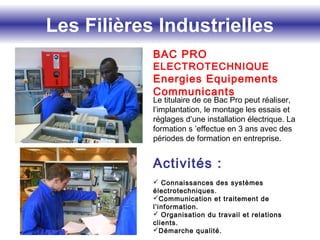 Les Filières Industrielles
BAC PRO
ELECTROTECHNIQUE
Energies Equipements
Communicants
Le titulaire de ce Bac Pro peut réaliser,
l’implantation, le montage les essais et
réglages d’une installation électrique. La
formation s ’effectue en 3 ans avec des
périodes de formation en entreprise.
Activités :
 Connaissances des systèmes
électrotechniques.
Communication et traitement de
l’information.
 Organisation du travail et relations
clients.
Démarche qualité.
 