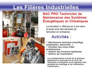 Les Filières Industrielles
BAC PRO Technicien de
Maintenance des Systèmes
Énergétiques et Climatiques
La formation s ’effectue en 3 ans dans
le lycée avec des périodes de
formation en entreprise.
Activités :
 Maintenance technique (chauffage,
climatisation, électricité…)
 Entretien des corps d’état
architecturaux
 Gestion des fonctions logistiques
 Gestion de l’exploitation
Les enseignements incluent de la physique
appliquée à la thermique et au froid, les
techniques d’installation et de régulation des
systèmes de chauffage et de climatisation,
l’hydraulique…
 