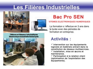 Les Filières Industrielles
Bac Pro SEN
SYSTEMES ELECTRONIQUES NUMERIQUES
La formation s ’effectue en 3 ans dans
le lycée avec des périodes de
formation en entreprise.
Activités :
 Intervention sur les équipements
logiciels et matériels entrant dans la
constitution de réseaux multiservices.
 Installation, mise en œuvre et
maintenance.
 Participation à la relation client
(optimisation de l’exploitation des
équipements).
 