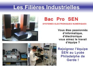 Les Filières Industrielles
Bac Pro SEN
Vous êtes passionnés
d’informatique,
d’électronique
vous aimez le travail
d’équipe ?
Rejoignez l’équipe
SEN au Lycée
Philadelphe de
Gerde !
SYSTEMES ELECTRONIQUES NUMERIQUES
 