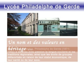 Native des Pyrénées, Philadelphe de Gerde (1871-
1952) a défendu avec passion la langue occitane et les
traditions régionales, ainsi que les droits de groupes
défavorisés en raison de leur statut économique, de
leur santé ou de leur sexe.
Lycée Philadelphe de Gerde
Un nom et des valeurs en
héritage …
 